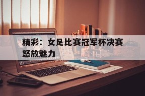 九州体育官网-精彩：女足比赛冠军杯决赛怒放魅力的简单介绍
