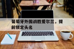 九州体育-葡萄牙外围战胜爱尔兰，提前锁定头名的简单介绍