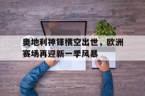 九州体育平台-包含奥地利神锋横空出世，欧洲赛场再迎新一季风暴的词条